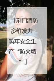 荆门消防多维发力 筑牢安全生产“防火墙”
