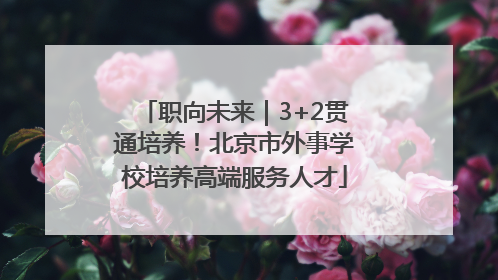 职向未来｜3+2贯通培养！北京市外事学校培养高端服务人才