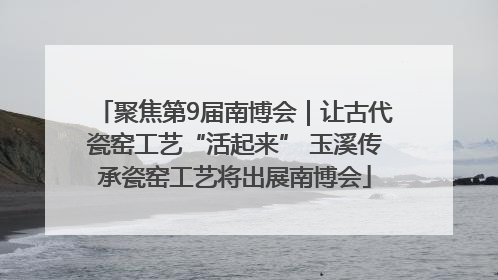 聚焦第9届南博会｜让古代瓷窑工艺“活起来” 玉溪传承瓷窑工艺将出展南博会