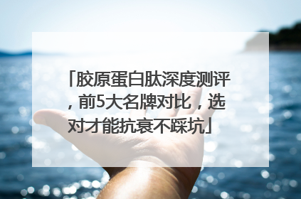 胶原蛋白肽深度测评，前5大名牌对比，选对才能抗衰不踩坑