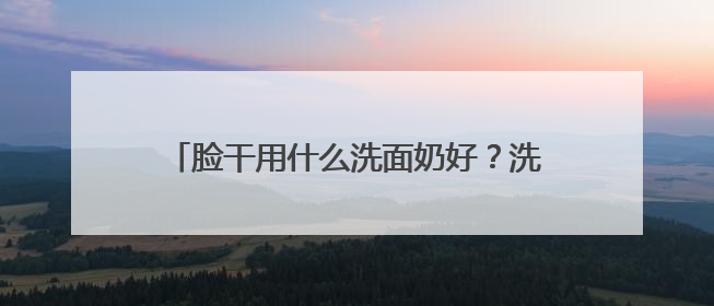 脸干用什么洗面奶好？洗面奶哪个牌子好，2025洗面奶值得买推荐！