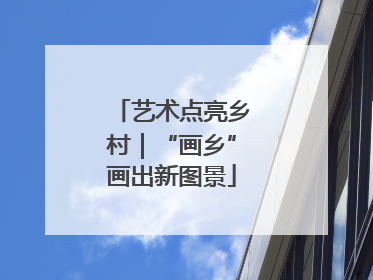 艺术点亮乡村｜“画乡”画出新图景