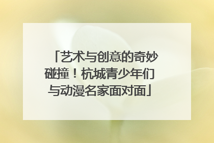 艺术与创意的奇妙碰撞！杭城青少年们与动漫名家面对面