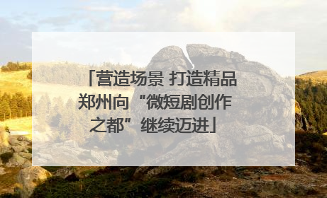 营造场景 打造精品 郑州向“微短剧创作之都”继续迈进