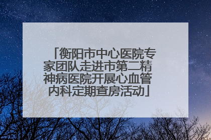 衡阳市中心医院专家团队走进市第二精神病医院开展心血管内科定期查房活动