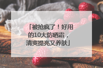 被抢疯了！好用的10大防晒霜，清爽提亮又养肤