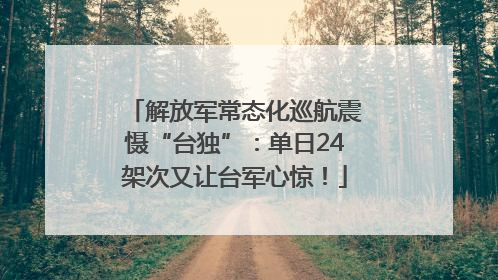解放军常态化巡航震慑“台独”：单日24架次又让台军心惊！