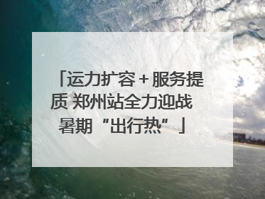 运力扩容＋服务提质 郑州站全力迎战暑期“出行热”