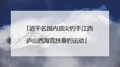 近千名国内顶尖钓手江西庐山西海竞技垂钓运动