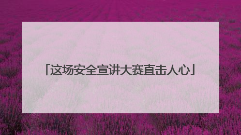 这场安全宣讲大赛直击人心