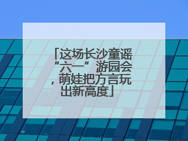 这场长沙童谣“六一”游园会，萌娃把方言玩出新高度