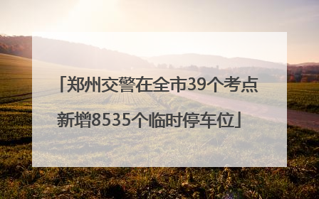郑州交警在全市39个考点新增8535个临时停车位