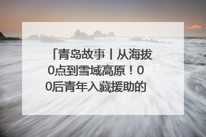 青岛故事丨从海拔0点到雪域高原！00后青年入藏援助的400多个日夜