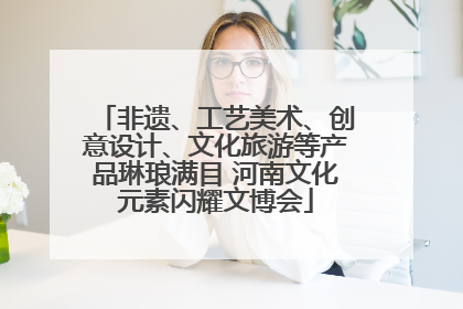 非遗、工艺美术、创意设计、文化旅游等产品琳琅满目 河南文化元素闪耀文博会