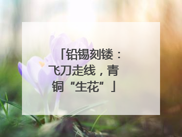 铅锡刻镂：飞刀走线，青铜“生花”