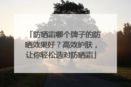 防晒霜哪个牌子的防晒效果好？高效护肤，让你轻松选对防晒霜