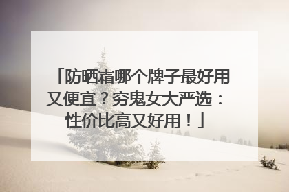 防晒霜哪个牌子最好用又便宜？穷鬼女大严选：性价比高又好用！