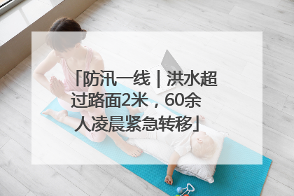 防汛一线｜洪水超过路面2米，60余人凌晨紧急转移