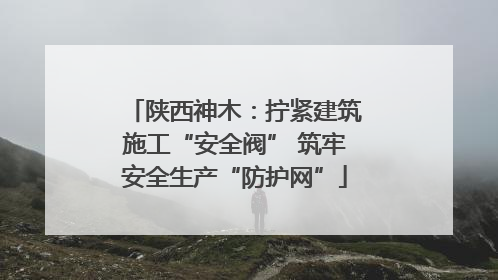 陕西神木：拧紧建筑施工“安全阀” 筑牢安全生产“防护网”