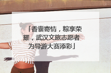 香囊寄情，粽享荣耀，武汉文旅志愿者为导游大赛添彩