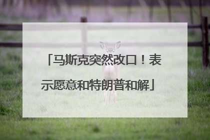 马斯克突然改口！表示愿意和特朗普和解