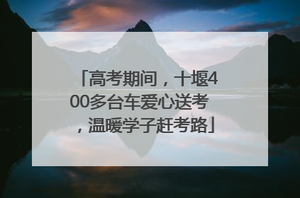 高考期间，十堰400多台车爱心送考，温暖学子赶考路