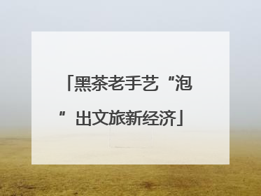 黑茶老手艺“泡”出文旅新经济