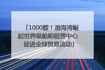 1000艘！渤海湾崛起世界级船舶租赁中心 促进全球贸易流动