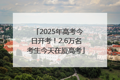2025年高考今日开考！2.6万名考生今天在厦高考