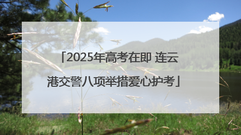 2025年高考在即 连云港交警八项举措爱心护考