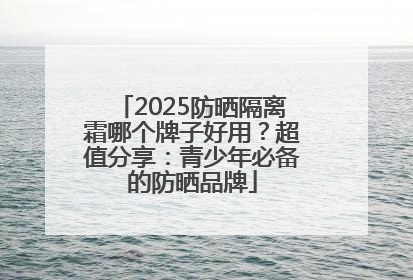 2025防晒隔离霜哪个牌子好用？超值分享：青少年必备的防晒品牌