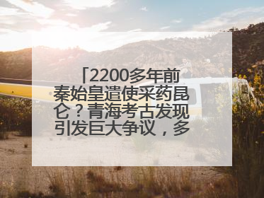 2200多年前秦始皇遣使采药昆仑？青海考古发现引发巨大争议，多方回应