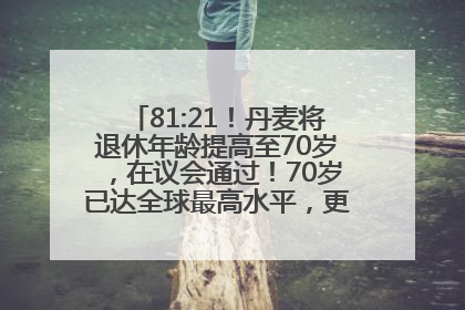 81:21！丹麦将退休年龄提高至70岁，在议会通过！70岁已达全球最高水平，更多国家或将逐步跟进