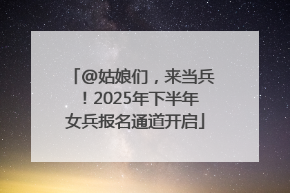 @姑娘们，来当兵！2025年下半年女兵报名通道开启