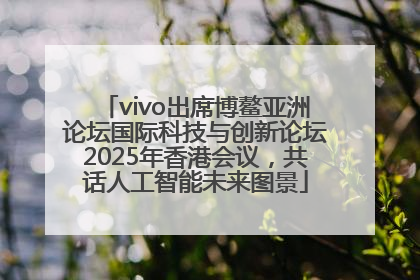 vivo出席博鳌亚洲论坛国际科技与创新论坛2025年香港会议，共话人工智能未来图景